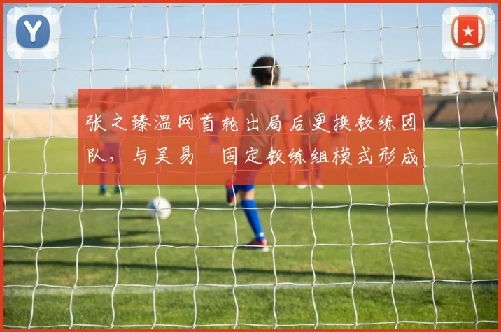 张之臻温网首轮出局后更换教练团队，与吴易昺固定教练组模式形成鲜明对比