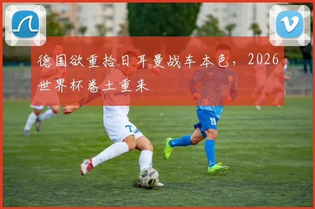 德国欲重拾日耳曼战车本色，2026世界杯卷土重来