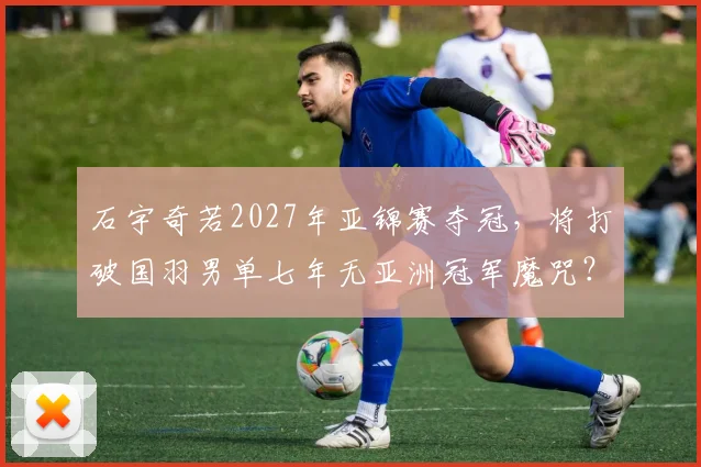 石宇奇若2027年亚锦赛夺冠，将打破国羽男单七年无亚洲冠军魔咒？