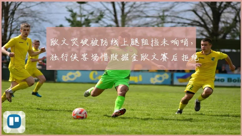 欧文突破被防线上腿阻挡未响哨,独行侠客场惜败掘金欧文赛后拒绝采访