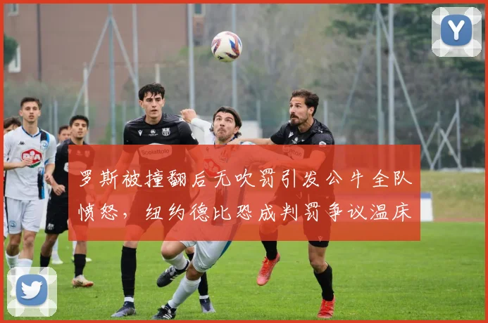 罗斯被撞翻后无吹罚引发公牛全队愤怒,纽约德比恐成判罚争议温床