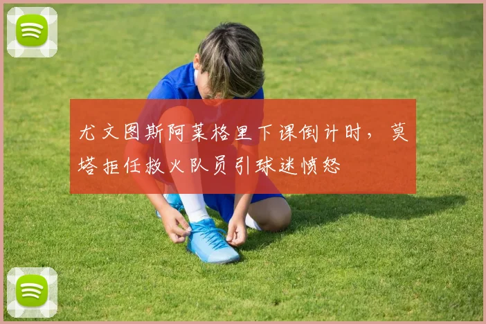 尤文图斯阿莱格里下课倒计时,莫塔拒任救火队员引球迷愤怒