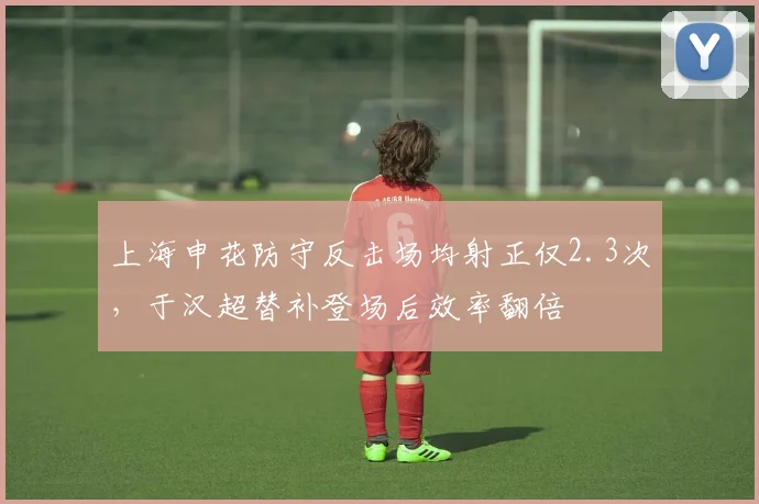 上海申花防守反击场均射正仅2.3次，于汉超替补登场后效率翻倍