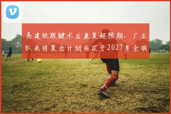 易建联跟腱术后康复超预期，广东队老将复出计划或定于2027年全明星周末